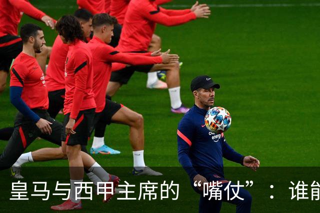皇马与西甲主席的“嘴仗”：谁能撑起这场足球闹剧？